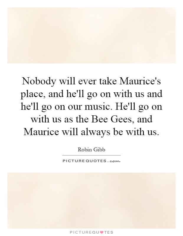 Nobody will ever take Maurice's place, and he'll go on with us and he'll go on our music. He'll go on with us as the Bee Gees, and Maurice will always be with us Picture Quote #1