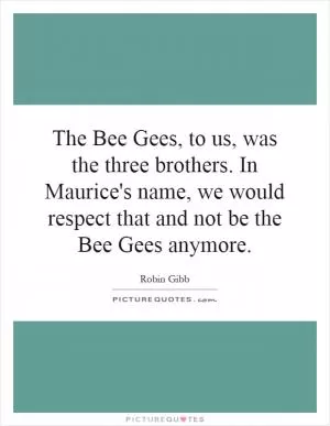 The Bee Gees, to us, was the three brothers. In Maurice's name, we would respect that and not be the Bee Gees anymore Picture Quote #1