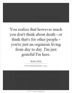 You realize that however much you don't think about death - or think that's for other people - you're just an organism living from day to day. I'm just grateful I'm here Picture Quote #1