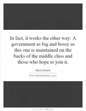 In fact, it works the other way: A government as big and bossy as this one is maintained on the backs of the middle class and those who hope to join it Picture Quote #1