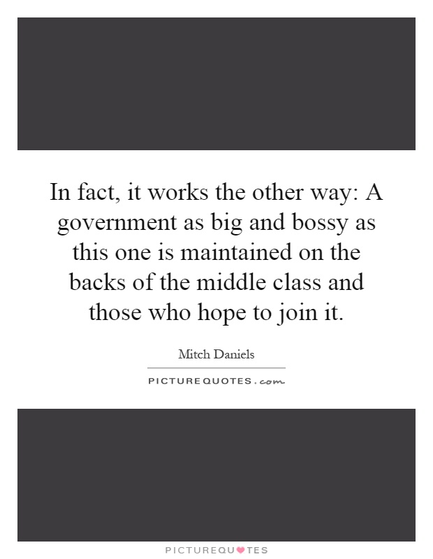 In fact, it works the other way: A government as big and bossy as this one is maintained on the backs of the middle class and those who hope to join it Picture Quote #1