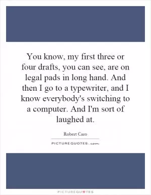 You know, my first three or four drafts, you can see, are on legal pads in long hand. And then I go to a typewriter, and I know everybody's switching to a computer. And I'm sort of laughed at Picture Quote #1