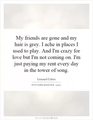 My friends are gone and my hair is grey. I ache in places I used to play. And I'm crazy for love but I'm not coming on. I'm just paying my rent every day in the tower of song Picture Quote #1