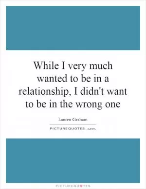 While I very much wanted to be in a relationship, I didn't want to be in the wrong one Picture Quote #1