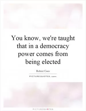 You know, we're taught that in a democracy power comes from being elected Picture Quote #1