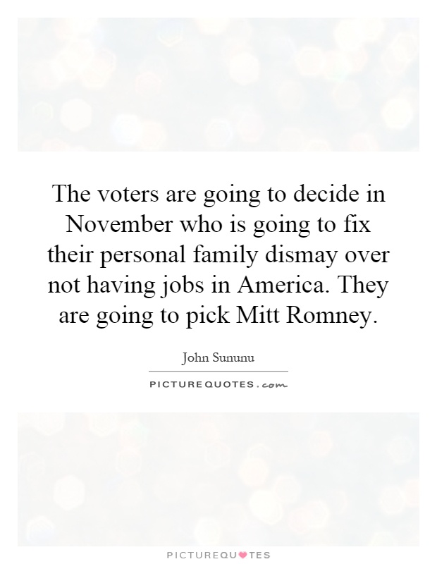 The voters are going to decide in November who is going to fix their personal family dismay over not having jobs in America. They are going to pick Mitt Romney Picture Quote #1