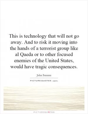 This is technology that will not go away. And to risk it moving into the hands of a terrorist group like al Qaeda or to other focused enemies of the United States, would have tragic consequences Picture Quote #1