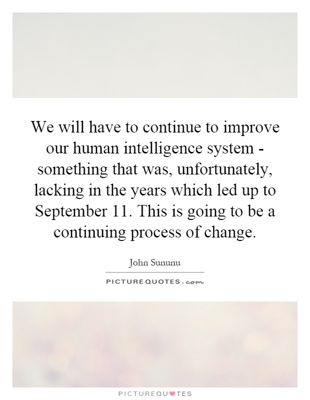We will have to continue to improve our human intelligence system - something that was, unfortunately, lacking in the years which led up to September 11. This is going to be a continuing process of change Picture Quote #1