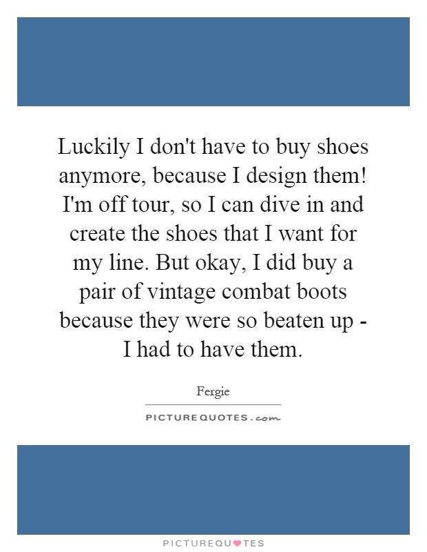 Luckily I don't have to buy shoes anymore, because I design them! I'm off tour, so I can dive in and create the shoes that I want for my line. But okay, I did buy a pair of vintage combat boots because they were so beaten up - I had to have them Picture Quote #1