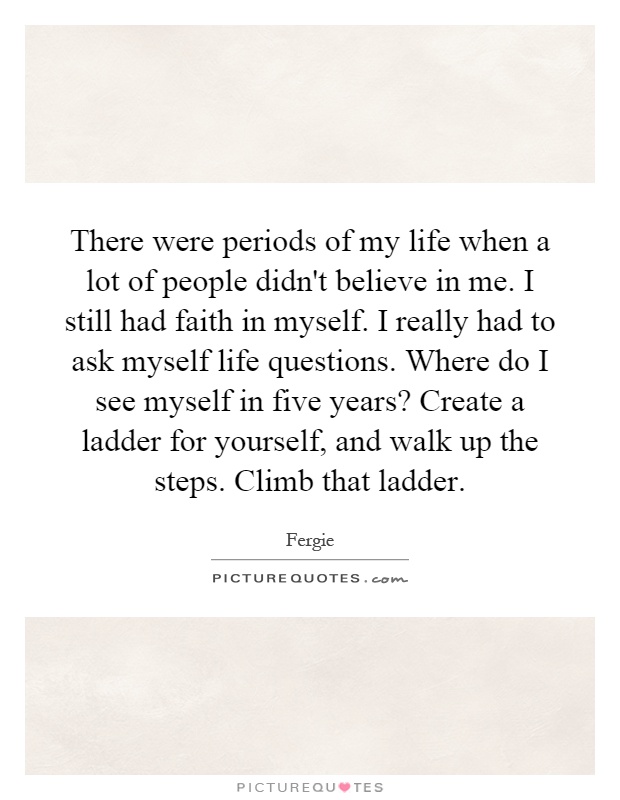There were periods of my life when a lot of people didn't believe in me. I still had faith in myself. I really had to ask myself life questions. Where do I see myself in five years? Create a ladder for yourself, and walk up the steps. Climb that ladder Picture Quote #1