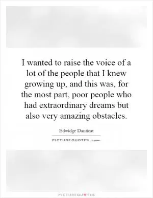 I wanted to raise the voice of a lot of the people that I knew growing up, and this was, for the most part, poor people who had extraordinary dreams but also very amazing obstacles Picture Quote #1
