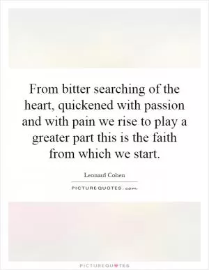 From bitter searching of the heart, quickened with passion and with pain we rise to play a greater part this is the faith from which we start Picture Quote #1