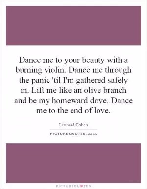 Dance me to your beauty with a burning violin. Dance me through the panic 'til I'm gathered safely in. Lift me like an olive branch and be my homeward dove. Dance me to the end of love Picture Quote #1