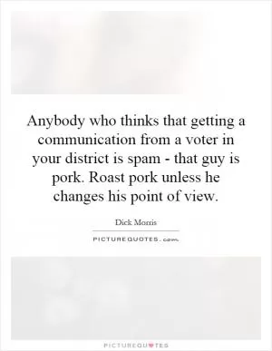 Anybody who thinks that getting a communication from a voter in your district is spam - that guy is pork. Roast pork unless he changes his point of view Picture Quote #1