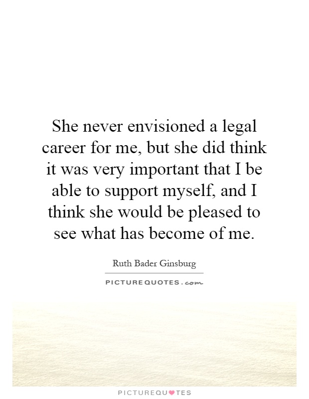 She never envisioned a legal career for me, but she did think it was very important that I be able to support myself, and I think she would be pleased to see what has become of me Picture Quote #1