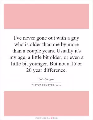 I've never gone out with a guy who is older than me by more than a couple years. Usually it's my age, a little bit older, or even a little bit younger. But not a 15 or 20 year difference Picture Quote #1