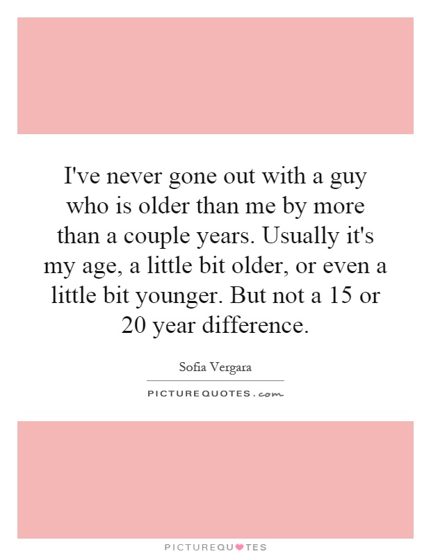 I've never gone out with a guy who is older than me by more than a couple years. Usually it's my age, a little bit older, or even a little bit younger. But not a 15 or 20 year difference Picture Quote #1