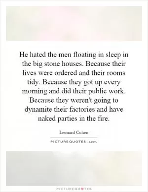 He hated the men floating in sleep in the big stone houses. Because their lives were ordered and their rooms tidy. Because they got up every morning and did their public work. Because they weren't going to dynamite their factories and have naked parties in the fire Picture Quote #1