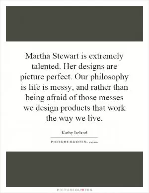 Martha Stewart is extremely talented. Her designs are picture perfect. Our philosophy is life is messy, and rather than being afraid of those messes we design products that work the way we live Picture Quote #1