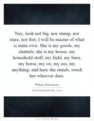 Nay, look not big, nor stamp, nor stare, nor fret; I will be master of what is mine own. She is my goods, my chattels; she is my house, my household stuff, my field, my barn, my horse, my ox, my ass, my anything; and here she stands, touch her whoever dare Picture Quote #1