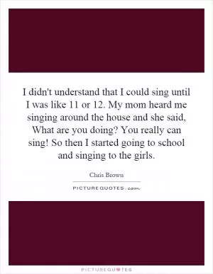 I didn't understand that I could sing until I was like 11 or 12. My mom heard me singing around the house and she said, What are you doing? You really can sing! So then I started going to school and singing to the girls Picture Quote #1