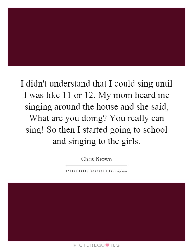 I didn't understand that I could sing until I was like 11 or 12. My mom heard me singing around the house and she said, What are you doing? You really can sing! So then I started going to school and singing to the girls Picture Quote #1