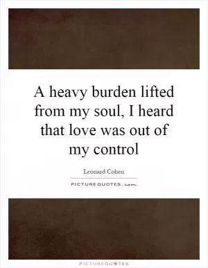 A heavy burden lifted from my soul, I heard that love was out of my control Picture Quote #1
