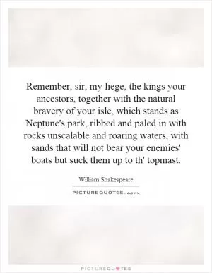 Remember, sir, my liege, the kings your ancestors, together with the natural bravery of your isle, which stands as Neptune's park, ribbed and paled in with rocks unscalable and roaring waters, with sands that will not bear your enemies' boats but suck them up to th' topmast Picture Quote #1