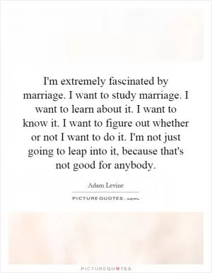 I'm extremely fascinated by marriage. I want to study marriage. I want to learn about it. I want to know it. I want to figure out whether or not I want to do it. I'm not just going to leap into it, because that's not good for anybody Picture Quote #1