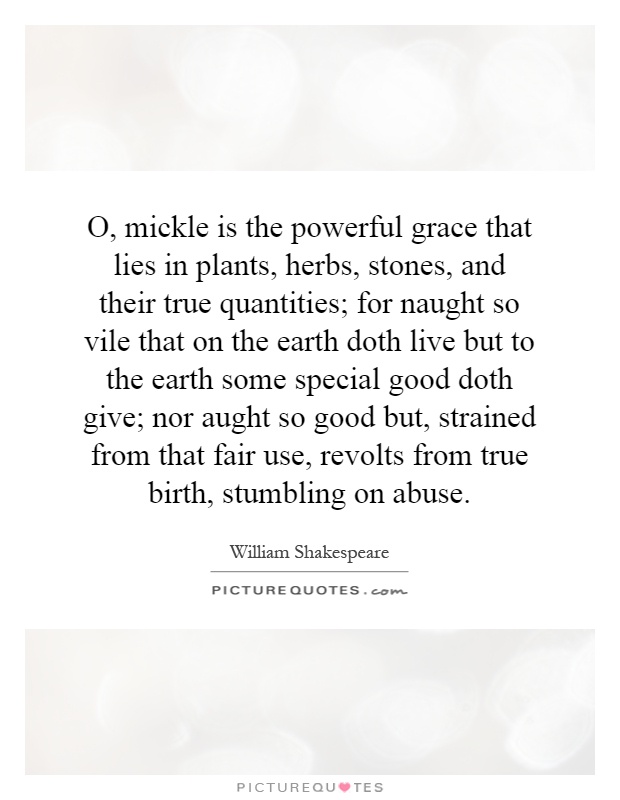 O, mickle is the powerful grace that lies in plants, herbs, stones, and their true quantities; for naught so vile that on the earth doth live but to the earth some special good doth give; nor aught so good but, strained from that fair use, revolts from true birth, stumbling on abuse Picture Quote #1