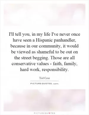 I'll tell you, in my life I've never once have seen a Hispanic panhandler, because in our community, it would be viewed as shameful to be out on the street begging. Those are all conservative values - faith, family, hard work, responsibility Picture Quote #1