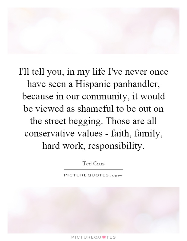I'll tell you, in my life I've never once have seen a Hispanic panhandler, because in our community, it would be viewed as shameful to be out on the street begging. Those are all conservative values - faith, family, hard work, responsibility Picture Quote #1