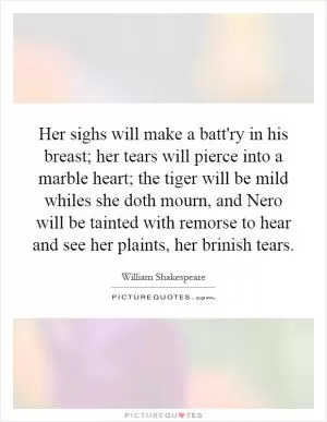 Her sighs will make a batt'ry in his breast; her tears will pierce into a marble heart; the tiger will be mild whiles she doth mourn, and Nero will be tainted with remorse to hear and see her plaints, her brinish tears Picture Quote #1