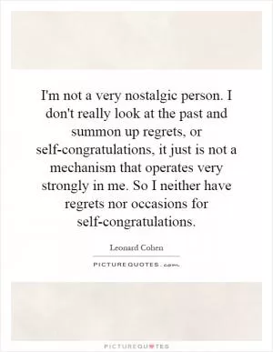 I'm not a very nostalgic person. I don't really look at the past and summon up regrets, or self-congratulations, it just is not a mechanism that operates very strongly in me. So I neither have regrets nor occasions for self-congratulations Picture Quote #1