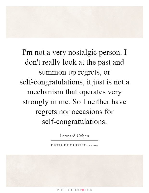 I'm not a very nostalgic person. I don't really look at the past and summon up regrets, or self-congratulations, it just is not a mechanism that operates very strongly in me. So I neither have regrets nor occasions for self-congratulations Picture Quote #1