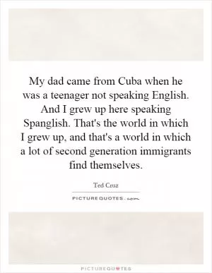 My dad came from Cuba when he was a teenager not speaking English. And I grew up here speaking Spanglish. That's the world in which I grew up, and that's a world in which a lot of second generation immigrants find themselves Picture Quote #1