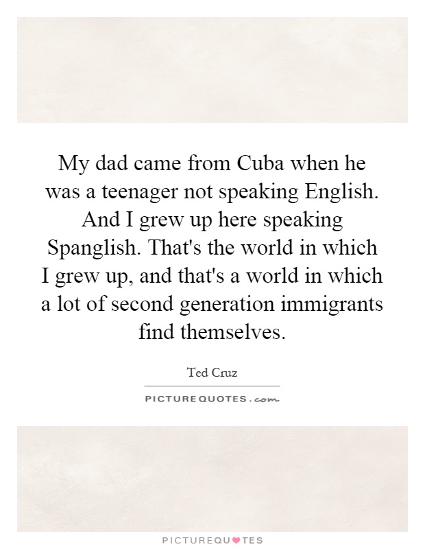 My dad came from Cuba when he was a teenager not speaking English. And I grew up here speaking Spanglish. That's the world in which I grew up, and that's a world in which a lot of second generation immigrants find themselves Picture Quote #1
