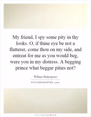 My friend, I spy some pity in thy looks. O, if thine eye be not a flatterer, come thou on my side, and entreat for me as you would beg, were you in my distress. A begging prince what beggar pities not? Picture Quote #1