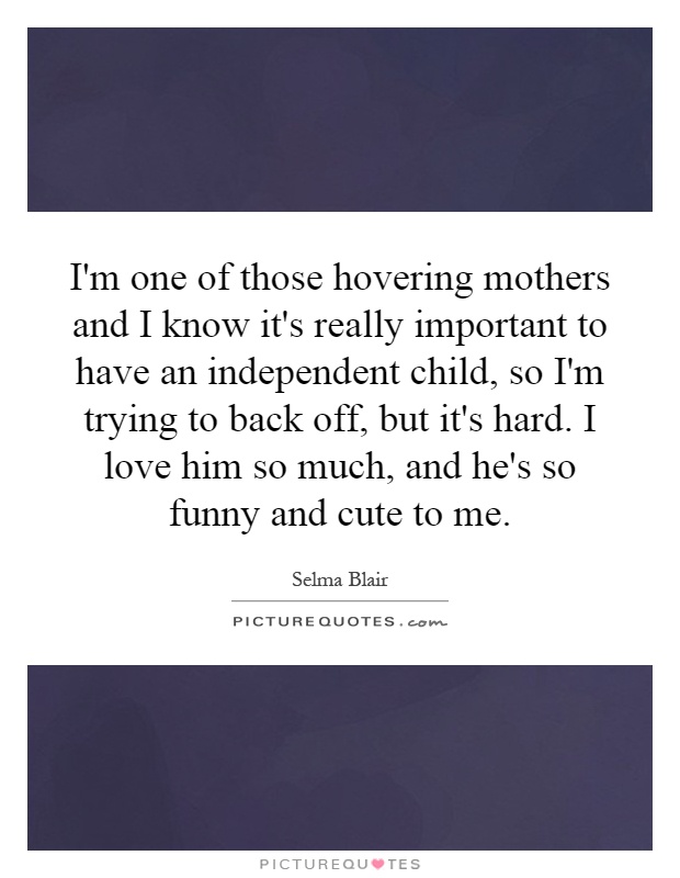 I'm one of those hovering mothers and I know it's really important to have an independent child, so I'm trying to back off, but it's hard. I love him so much, and he's so funny and cute to me Picture Quote #1