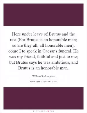Here under leave of Brutus and the rest (For Brutus is an honorable man; so are they all, all honorable men), come I to speak in Caesar's funeral. He was my friend, faithful and just to me; but Brutus says he was ambitious, and Brutus is an honorable man Picture Quote #1