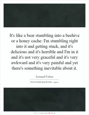 It's like a bear stumbling into a beehive or a honey cache: I'm stumbling right into it and getting stuck, and it's delicious and it's horrible and I'm in it and it's not very graceful and it's very awkward and it's very painful and yet there's something inevitable about it Picture Quote #1