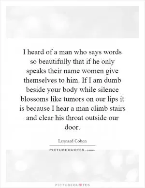 I heard of a man who says words so beautifully that if he only speaks their name women give themselves to him. If I am dumb beside your body while silence blossoms like tumors on our lips it is because I hear a man climb stairs and clear his throat outside our door Picture Quote #1