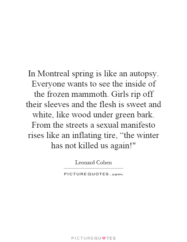 In Montreal spring is like an autopsy. Everyone wants to see the inside of the frozen mammoth. Girls rip off their sleeves and the flesh is sweet and white, like wood under green bark. From the streets a sexual manifesto rises like an inflating tire, “the winter has not killed us again!