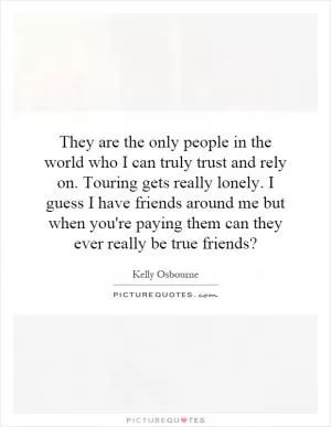 They are the only people in the world who I can truly trust and rely on. Touring gets really lonely. I guess I have friends around me but when you're paying them can they ever really be true friends? Picture Quote #1