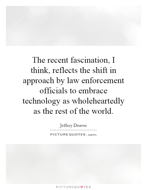 The recent fascination, I think, reflects the shift in approach by law enforcement officials to embrace technology as wholeheartedly as the rest of the world Picture Quote #1