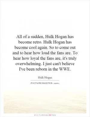 All of a sudden, Hulk Hogan has become retro. Hulk Hogan has become cool again. So to come out and to hear how loud the fans are. To hear how loyal the fans are, it's truly overwhelming. I just can't believe I've been reborn in the WWE Picture Quote #1