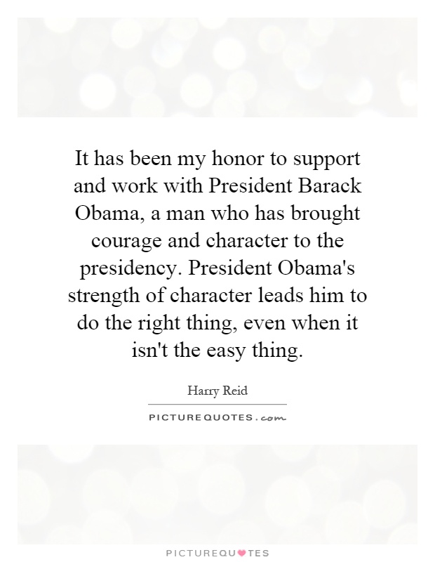 It has been my honor to support and work with President Barack Obama, a man who has brought courage and character to the presidency. President Obama's strength of character leads him to do the right thing, even when it isn't the easy thing Picture Quote #1