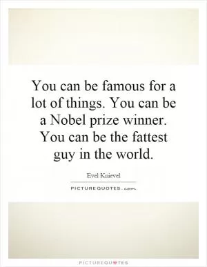 You can be famous for a lot of things. You can be a Nobel prize winner. You can be the fattest guy in the world Picture Quote #1