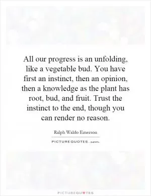 All our progress is an unfolding, like a vegetable bud. You have first an instinct, then an opinion, then a knowledge as the plant has root, bud, and fruit. Trust the instinct to the end, though you can render no reason Picture Quote #1