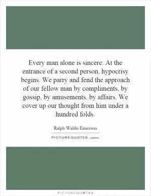 Every man alone is sincere. At the entrance of a second person, hypocrisy begins. We parry and fend the approach of our fellow man by compliments, by gossip, by amusements, by affairs. We cover up our thought from him under a hundred folds Picture Quote #1
